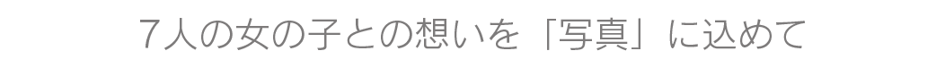  ７人の女の子との想いを「写真」に込めて
